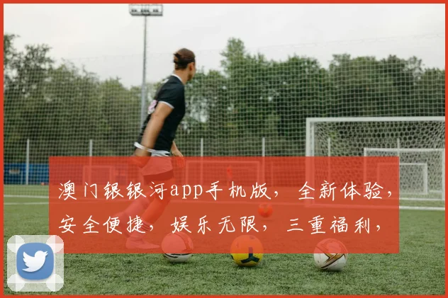 澳门银银河app手机版，全新体验，安全便捷，娱乐无限，三重福利，等你来拿